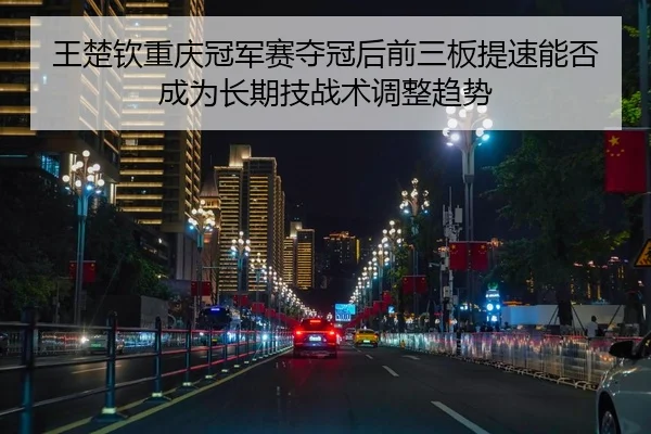 王楚钦重庆冠军赛夺冠后前三板提速能否成为长期技战术调整趋势